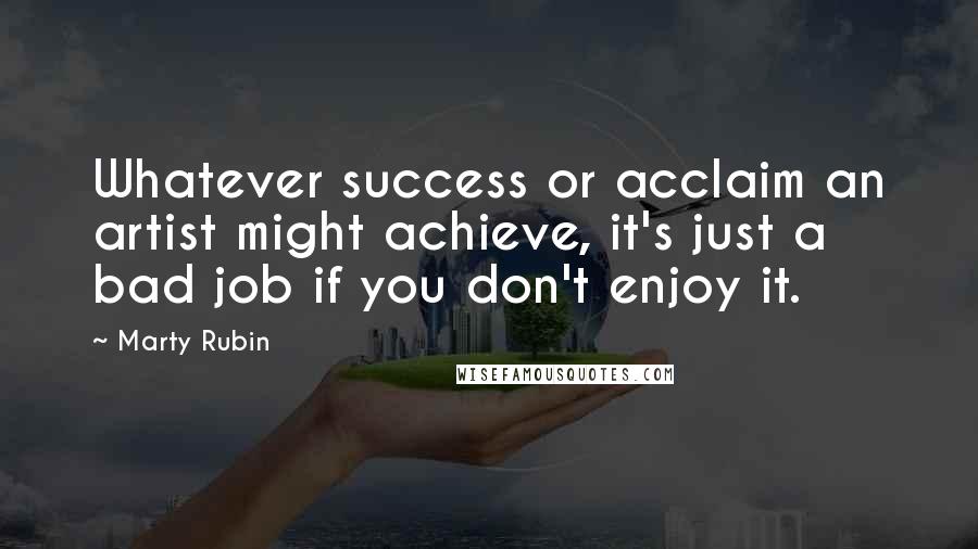 Marty Rubin Quotes: Whatever success or acclaim an artist might achieve, it's just a bad job if you don't enjoy it.