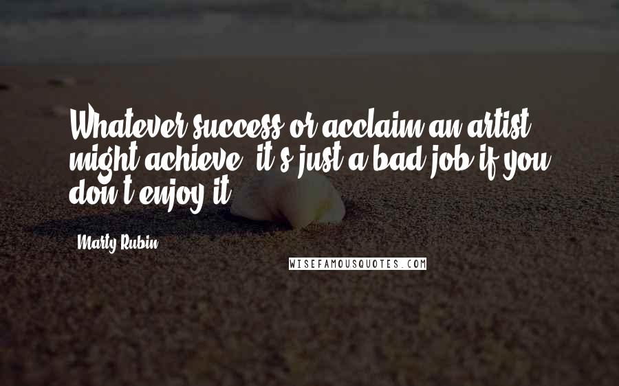 Marty Rubin Quotes: Whatever success or acclaim an artist might achieve, it's just a bad job if you don't enjoy it.