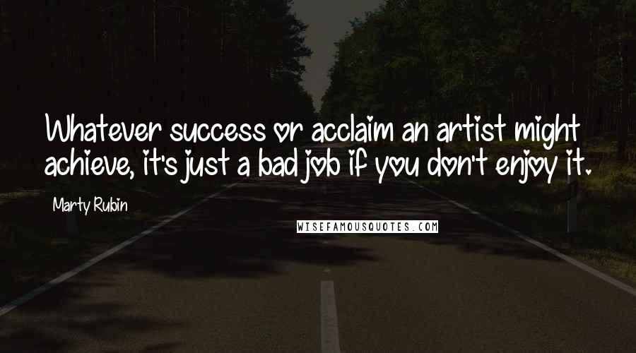 Marty Rubin Quotes: Whatever success or acclaim an artist might achieve, it's just a bad job if you don't enjoy it.