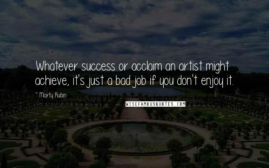 Marty Rubin Quotes: Whatever success or acclaim an artist might achieve, it's just a bad job if you don't enjoy it.