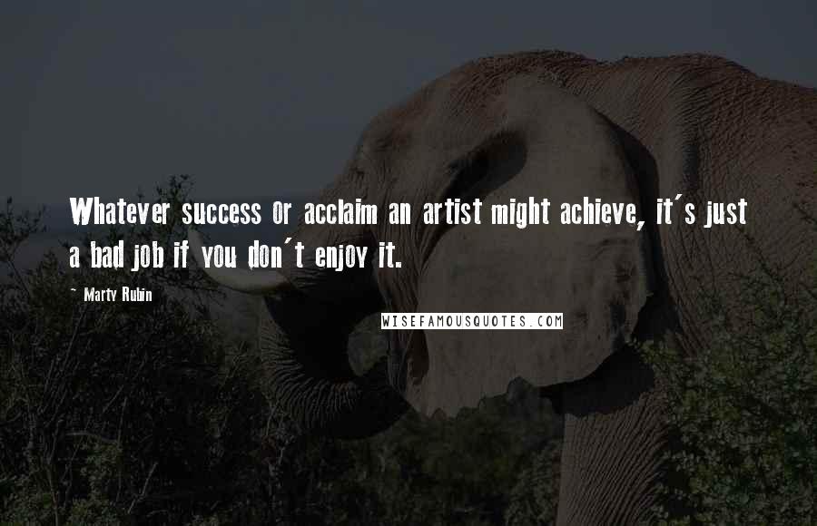 Marty Rubin Quotes: Whatever success or acclaim an artist might achieve, it's just a bad job if you don't enjoy it.