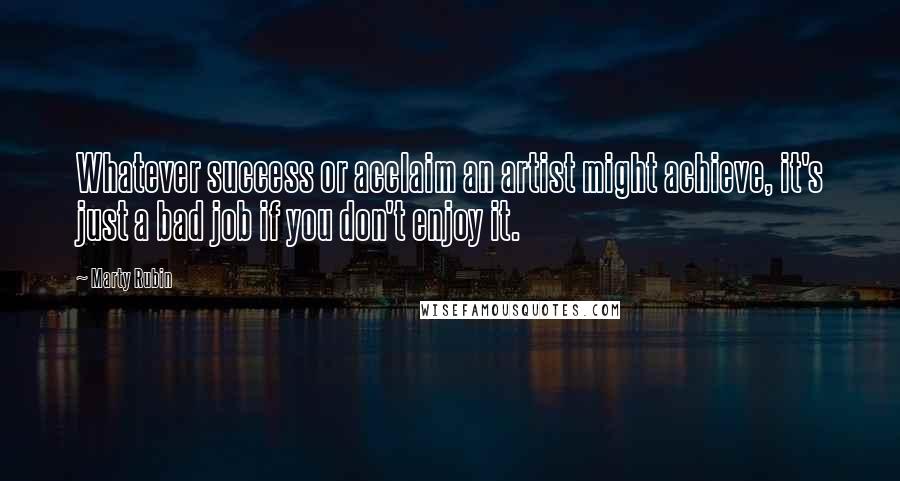 Marty Rubin Quotes: Whatever success or acclaim an artist might achieve, it's just a bad job if you don't enjoy it.