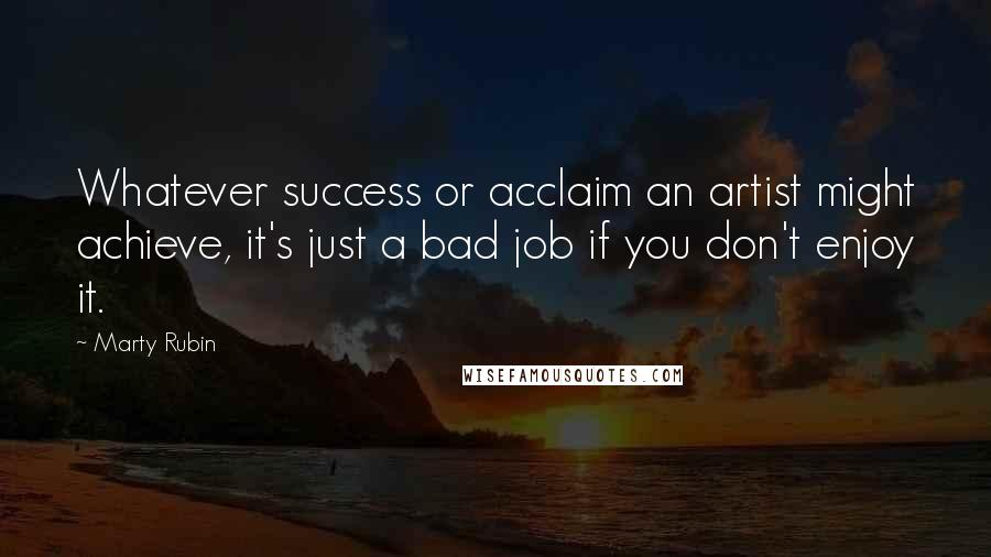 Marty Rubin Quotes: Whatever success or acclaim an artist might achieve, it's just a bad job if you don't enjoy it.