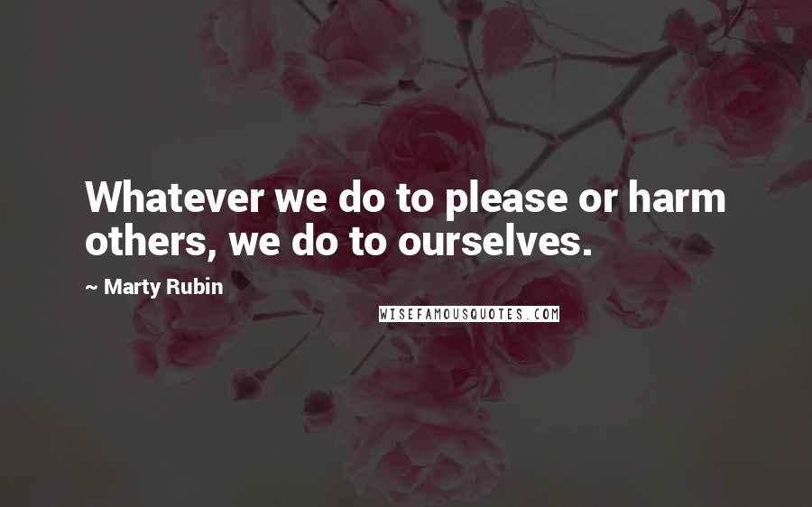 Marty Rubin Quotes: Whatever we do to please or harm others, we do to ourselves.