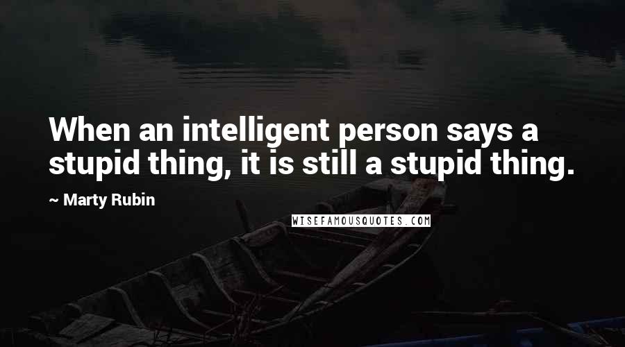 Marty Rubin Quotes: When an intelligent person says a stupid thing, it is still a stupid thing.