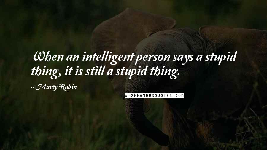 Marty Rubin Quotes: When an intelligent person says a stupid thing, it is still a stupid thing.