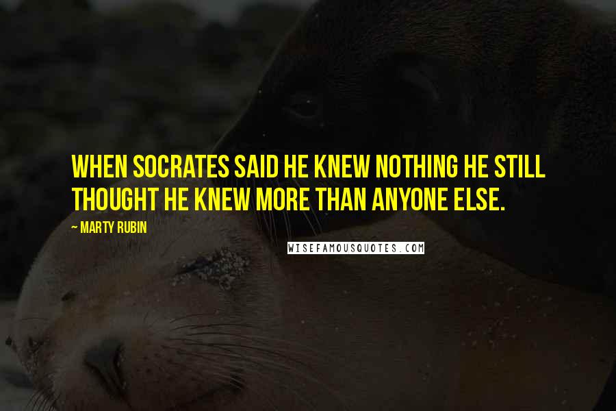 Marty Rubin Quotes: When Socrates said he knew nothing he still thought he knew more than anyone else.