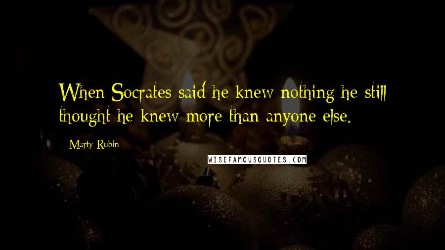 Marty Rubin Quotes: When Socrates said he knew nothing he still thought he knew more than anyone else.