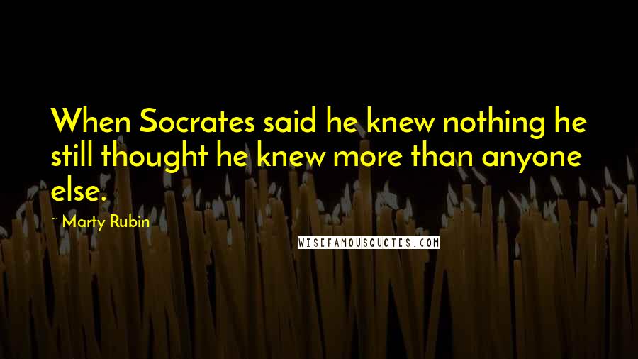 Marty Rubin Quotes: When Socrates said he knew nothing he still thought he knew more than anyone else.
