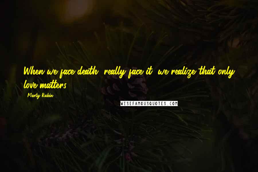 Marty Rubin Quotes: When we face death, really face it, we realize that only love matters.