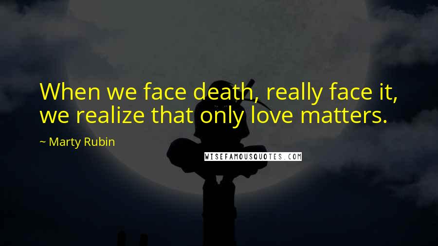 Marty Rubin Quotes: When we face death, really face it, we realize that only love matters.