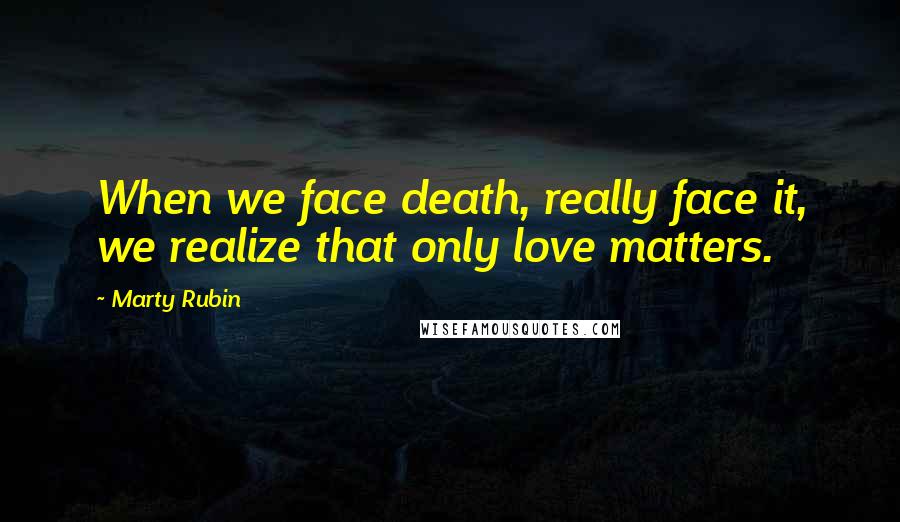 Marty Rubin Quotes: When we face death, really face it, we realize that only love matters.