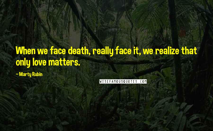 Marty Rubin Quotes: When we face death, really face it, we realize that only love matters.