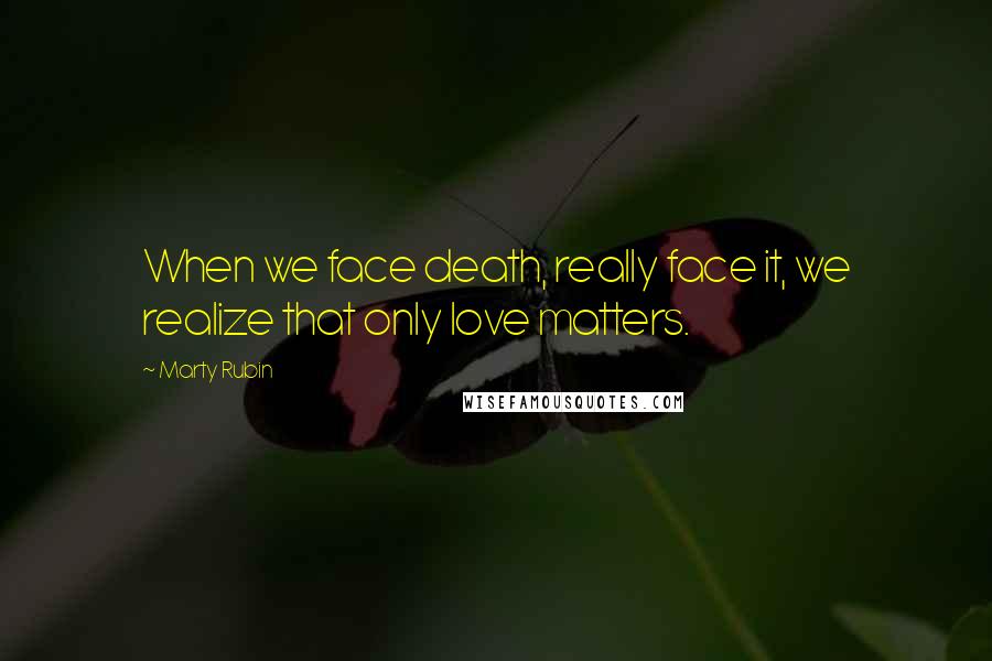 Marty Rubin Quotes: When we face death, really face it, we realize that only love matters.