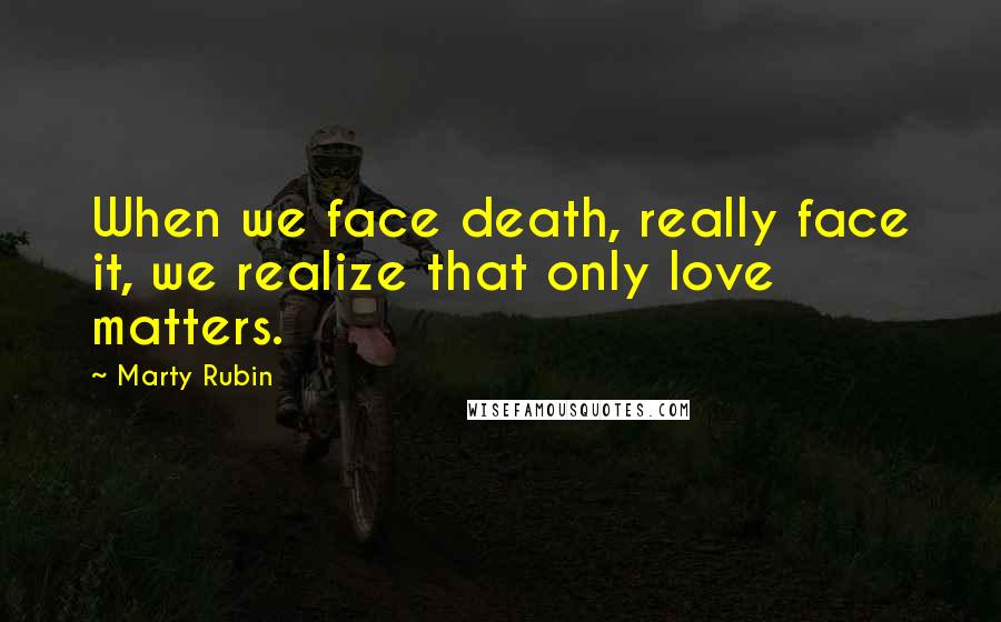 Marty Rubin Quotes: When we face death, really face it, we realize that only love matters.