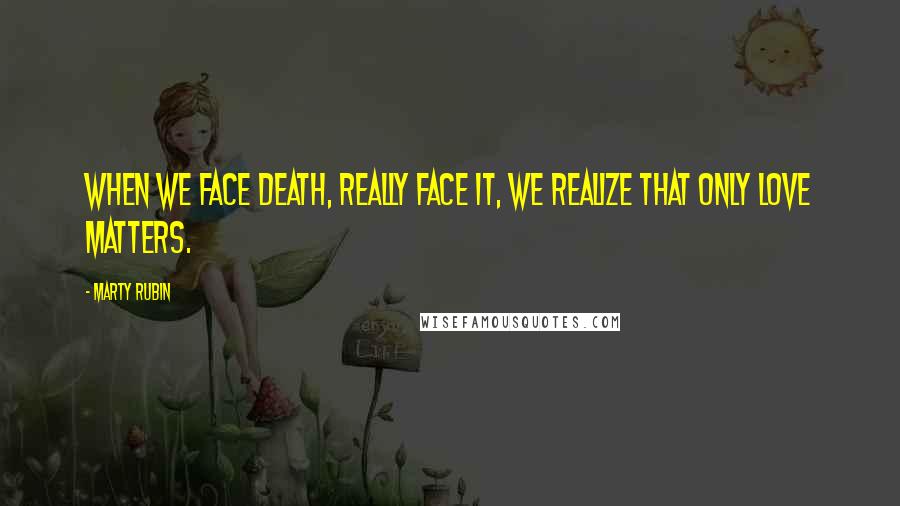 Marty Rubin Quotes: When we face death, really face it, we realize that only love matters.