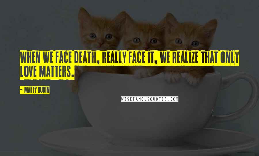 Marty Rubin Quotes: When we face death, really face it, we realize that only love matters.