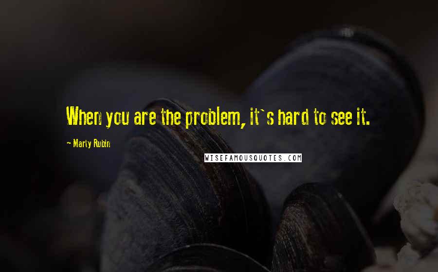 Marty Rubin Quotes: When you are the problem, it's hard to see it.