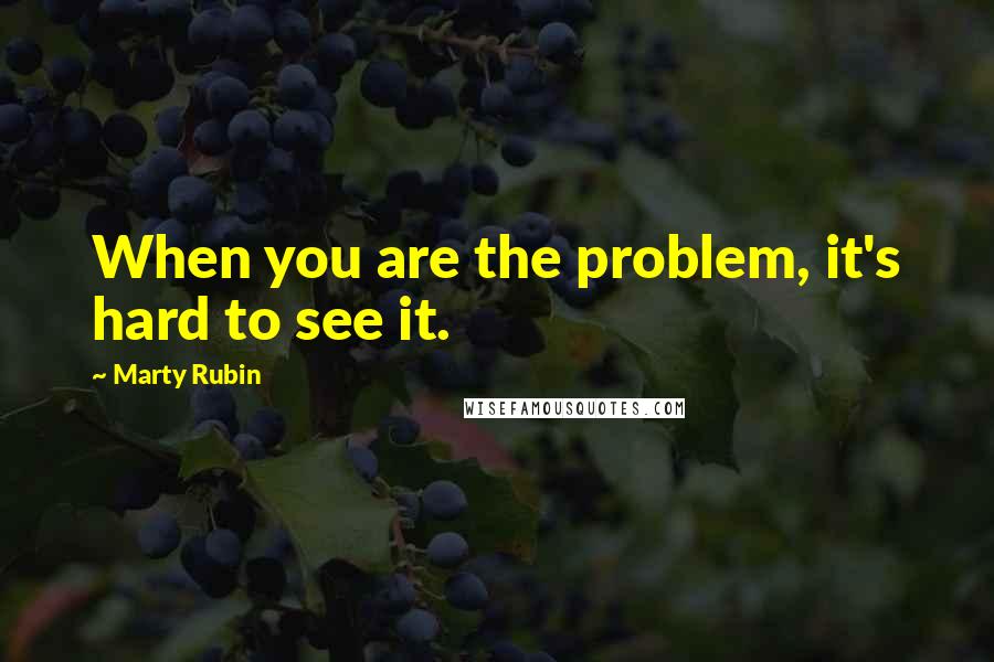 Marty Rubin Quotes: When you are the problem, it's hard to see it.