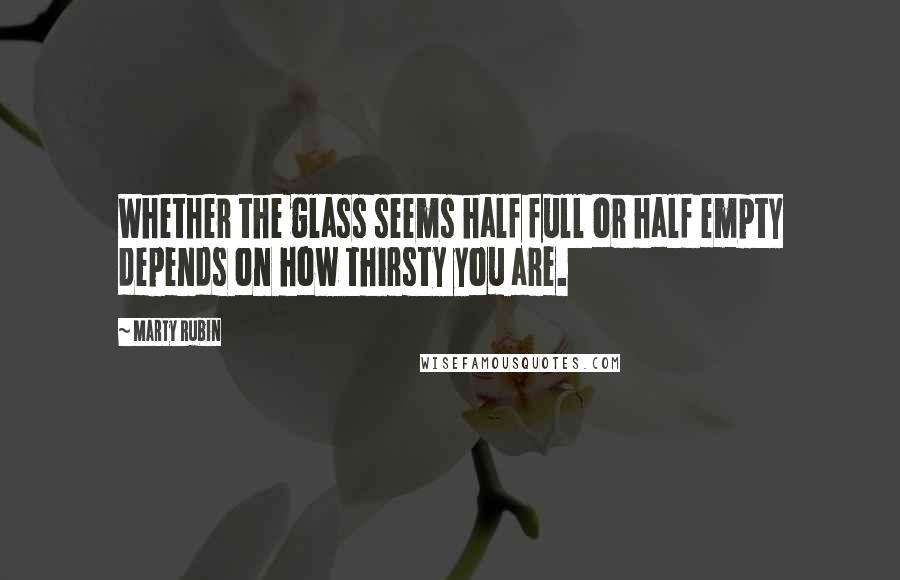 Marty Rubin Quotes: Whether the glass seems half full or half empty depends on how thirsty you are.