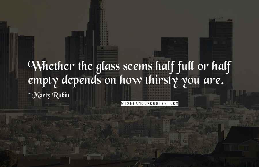 Marty Rubin Quotes: Whether the glass seems half full or half empty depends on how thirsty you are.