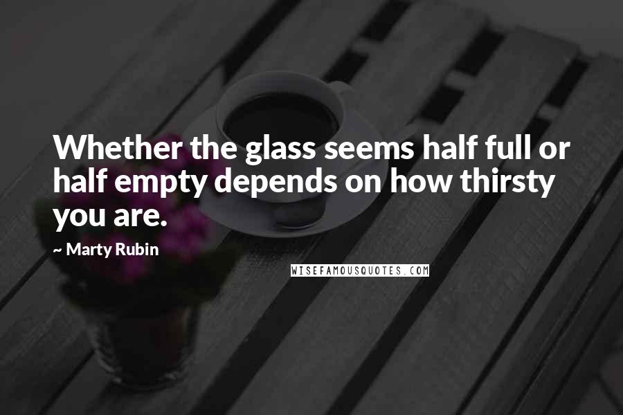 Marty Rubin Quotes: Whether the glass seems half full or half empty depends on how thirsty you are.