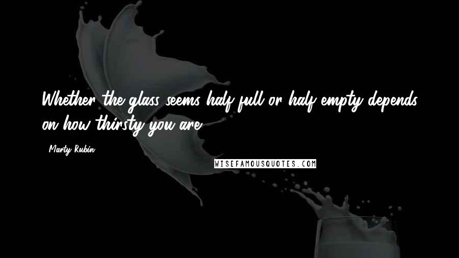 Marty Rubin Quotes: Whether the glass seems half full or half empty depends on how thirsty you are.