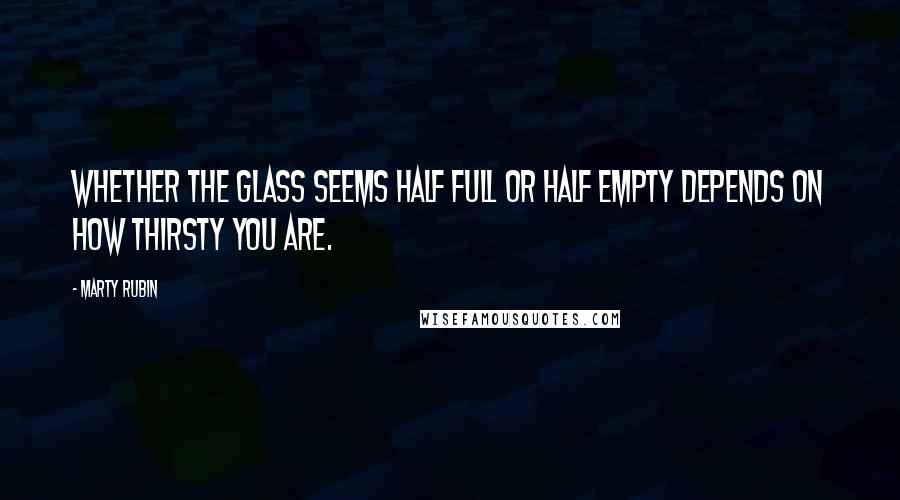 Marty Rubin Quotes: Whether the glass seems half full or half empty depends on how thirsty you are.