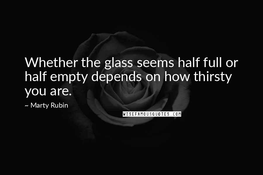 Marty Rubin Quotes: Whether the glass seems half full or half empty depends on how thirsty you are.