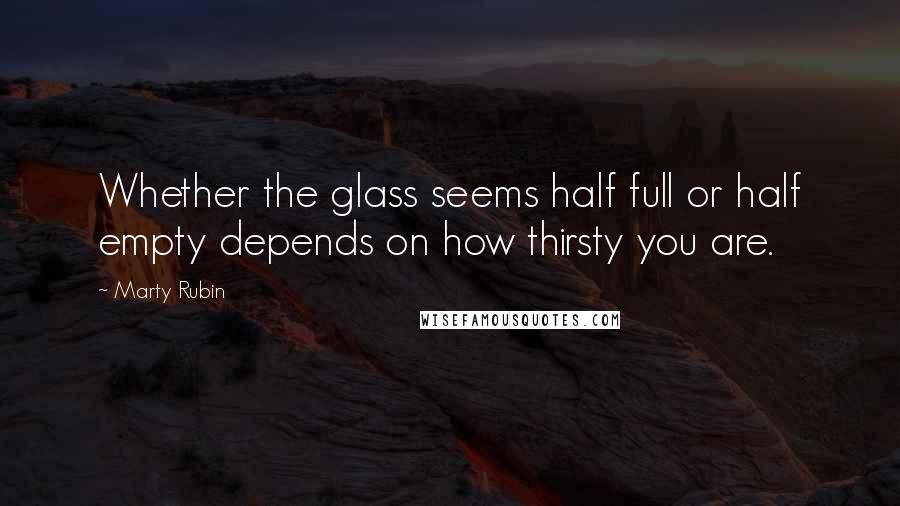 Marty Rubin Quotes: Whether the glass seems half full or half empty depends on how thirsty you are.