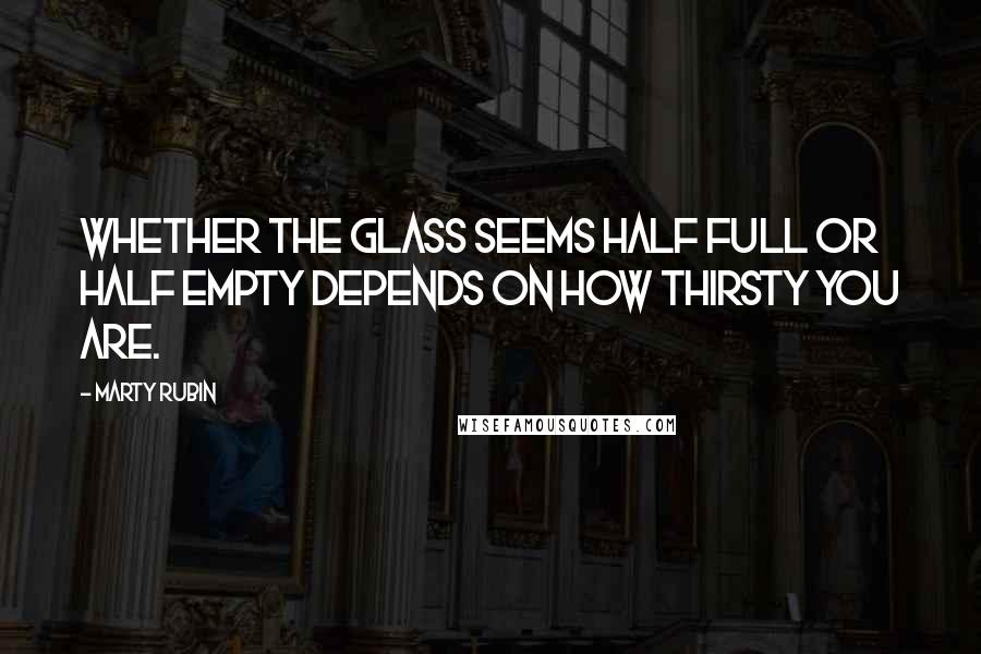 Marty Rubin Quotes: Whether the glass seems half full or half empty depends on how thirsty you are.