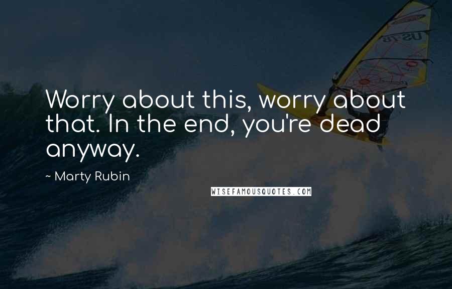 Marty Rubin Quotes: Worry about this, worry about that. In the end, you're dead anyway.