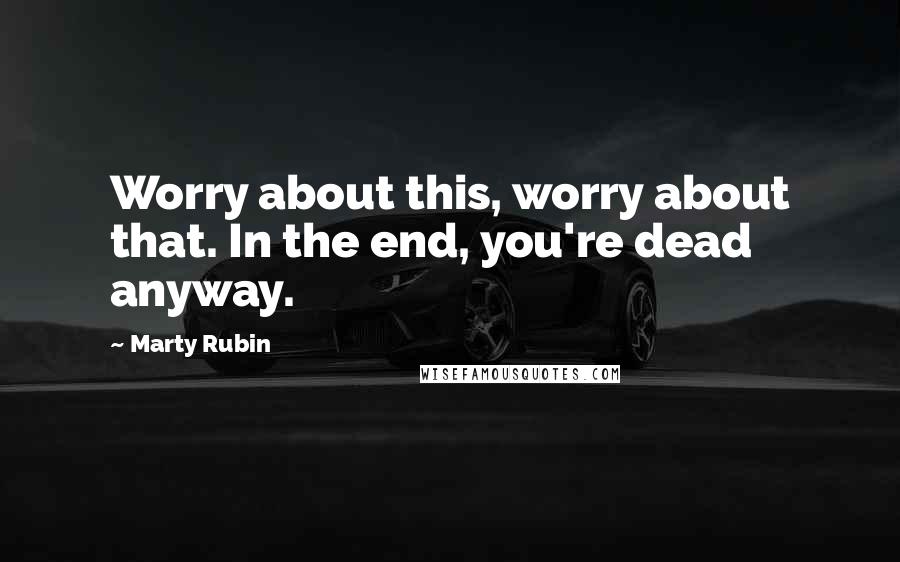 Marty Rubin Quotes: Worry about this, worry about that. In the end, you're dead anyway.