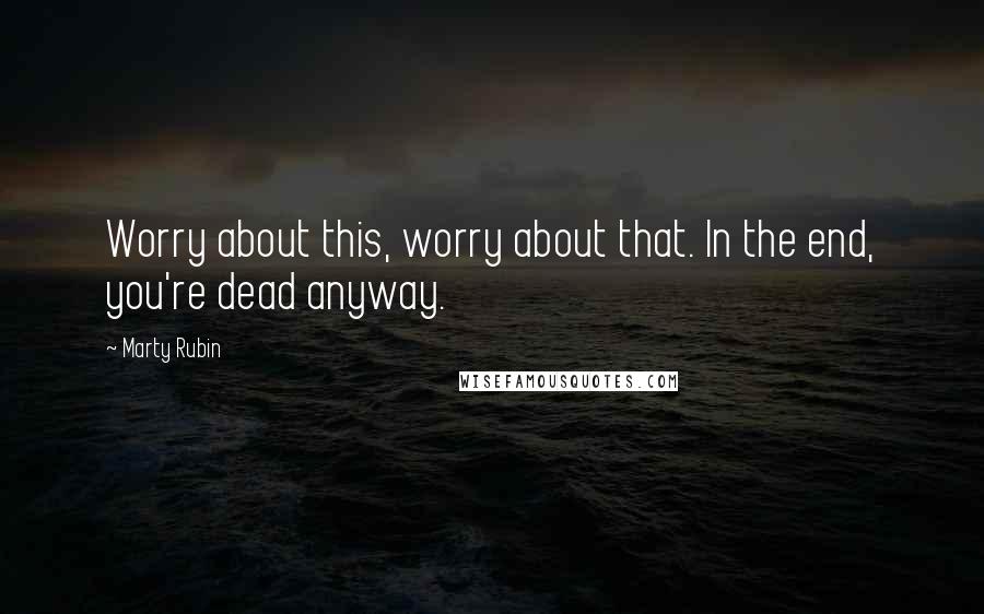 Marty Rubin Quotes: Worry about this, worry about that. In the end, you're dead anyway.