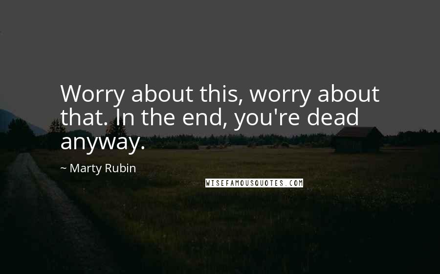 Marty Rubin Quotes: Worry about this, worry about that. In the end, you're dead anyway.