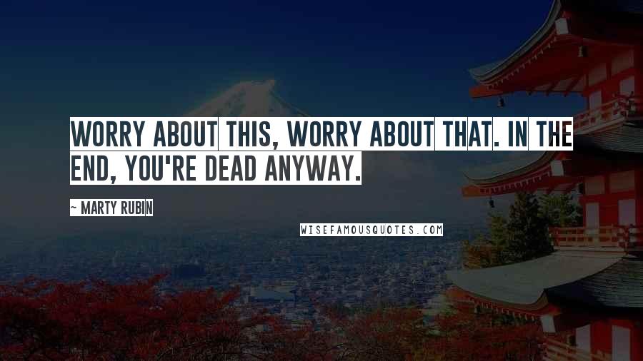 Marty Rubin Quotes: Worry about this, worry about that. In the end, you're dead anyway.