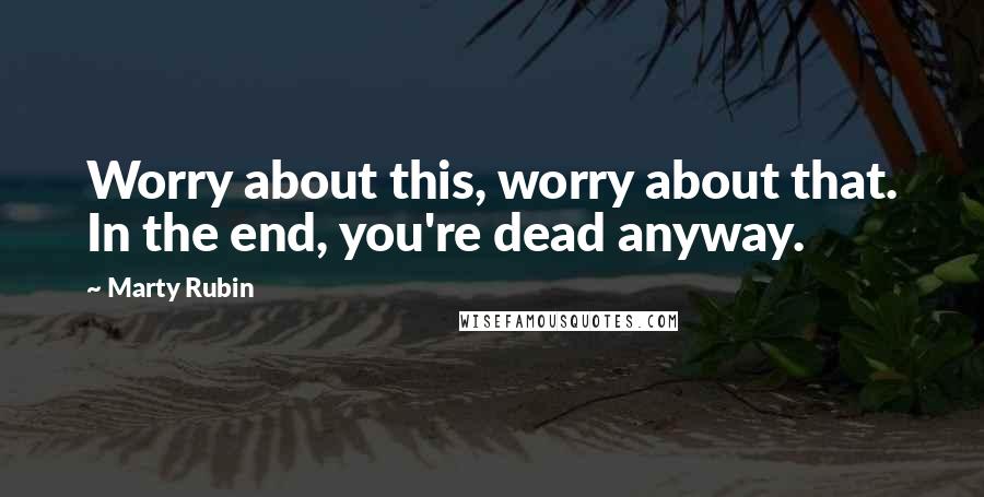 Marty Rubin Quotes: Worry about this, worry about that. In the end, you're dead anyway.