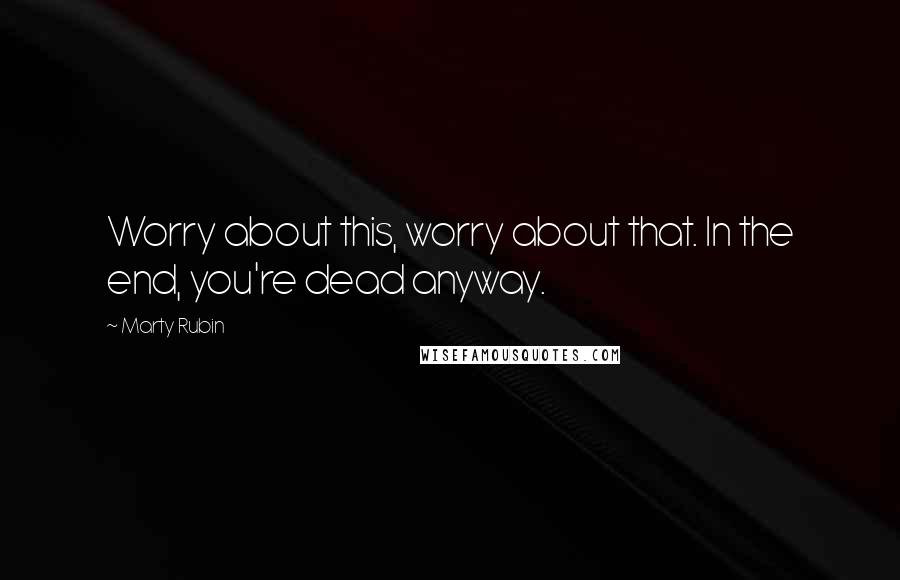 Marty Rubin Quotes: Worry about this, worry about that. In the end, you're dead anyway.