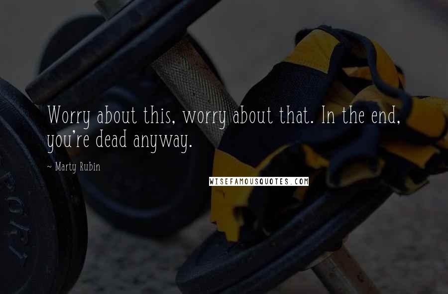 Marty Rubin Quotes: Worry about this, worry about that. In the end, you're dead anyway.