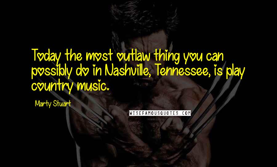 Marty Stuart Quotes: Today the most outlaw thing you can possibly do in Nashville, Tennessee, is play country music.