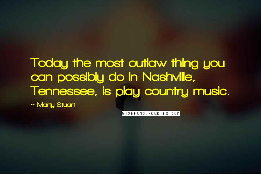 Marty Stuart Quotes: Today the most outlaw thing you can possibly do in Nashville, Tennessee, is play country music.