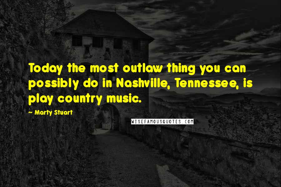Marty Stuart Quotes: Today the most outlaw thing you can possibly do in Nashville, Tennessee, is play country music.