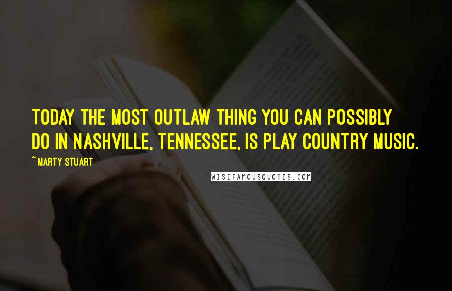 Marty Stuart Quotes: Today the most outlaw thing you can possibly do in Nashville, Tennessee, is play country music.
