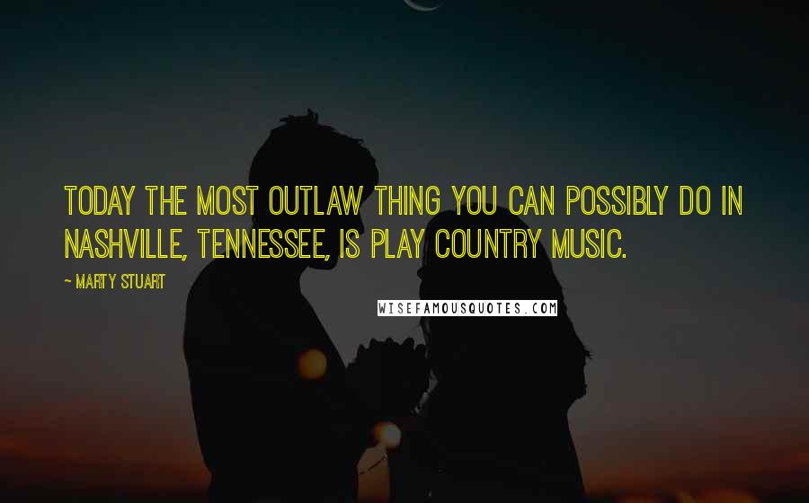 Marty Stuart Quotes: Today the most outlaw thing you can possibly do in Nashville, Tennessee, is play country music.