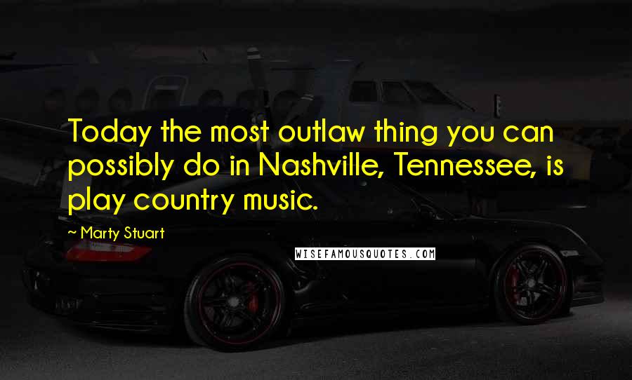 Marty Stuart Quotes: Today the most outlaw thing you can possibly do in Nashville, Tennessee, is play country music.