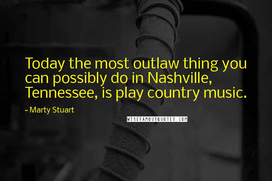 Marty Stuart Quotes: Today the most outlaw thing you can possibly do in Nashville, Tennessee, is play country music.