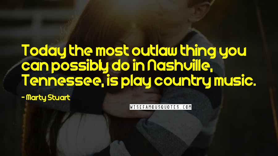 Marty Stuart Quotes: Today the most outlaw thing you can possibly do in Nashville, Tennessee, is play country music.