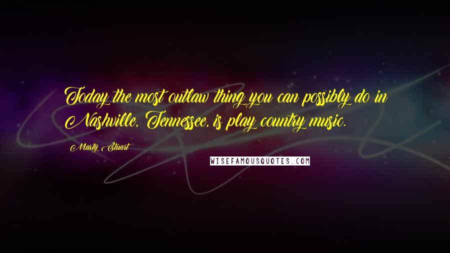 Marty Stuart Quotes: Today the most outlaw thing you can possibly do in Nashville, Tennessee, is play country music.