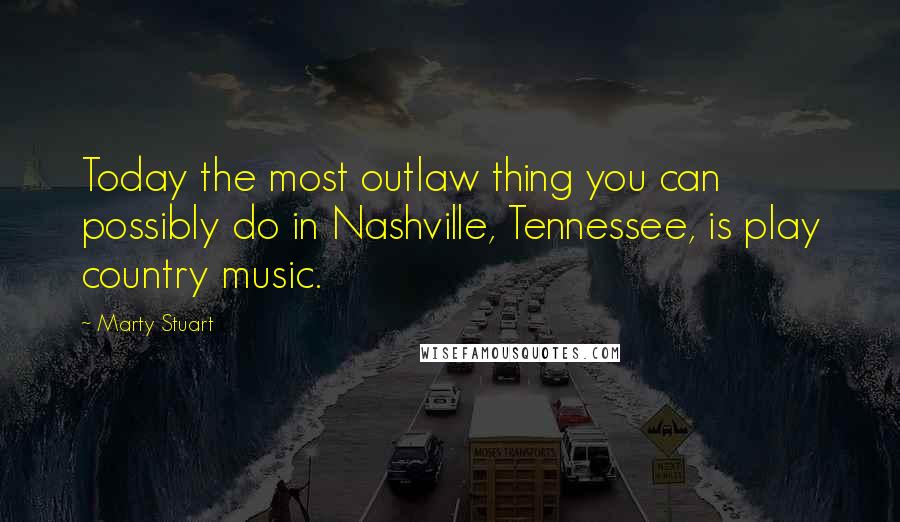 Marty Stuart Quotes: Today the most outlaw thing you can possibly do in Nashville, Tennessee, is play country music.