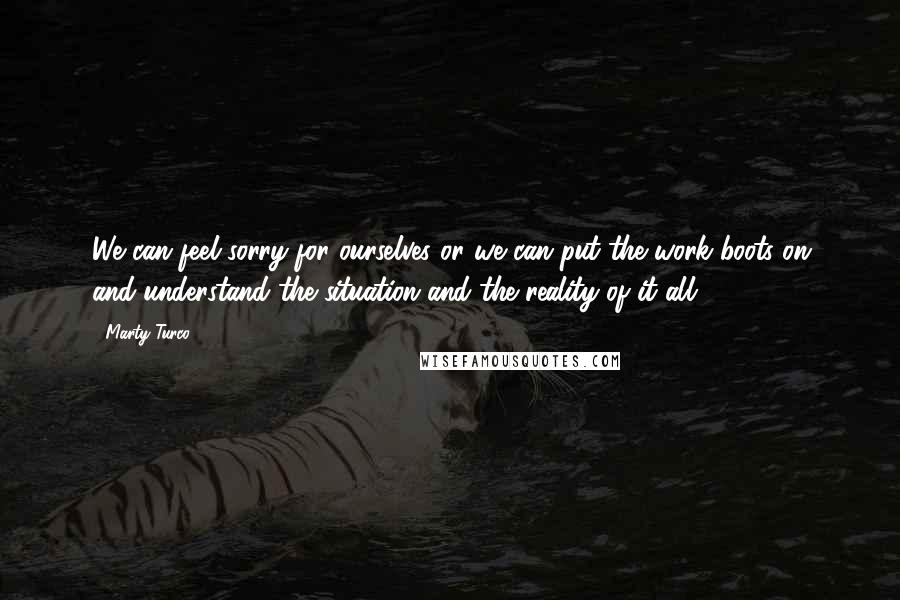 Marty Turco Quotes: We can feel sorry for ourselves or we can put the work boots on and understand the situation and the reality of it all.